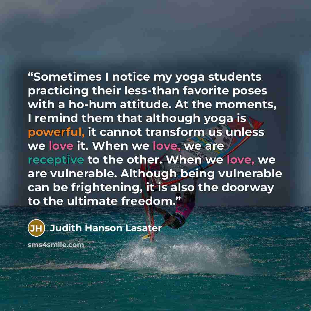“Sometimes I notice my yoga students practicing their less-than favorite poses with a ho-hum attitude. At the moments, I remind them that although yoga is powerful, it cannot transform us unless we love it. When we love, we are receptive to the other. When we love, we are vulnerable. Although being…” quote by Judith Hanson Lasater