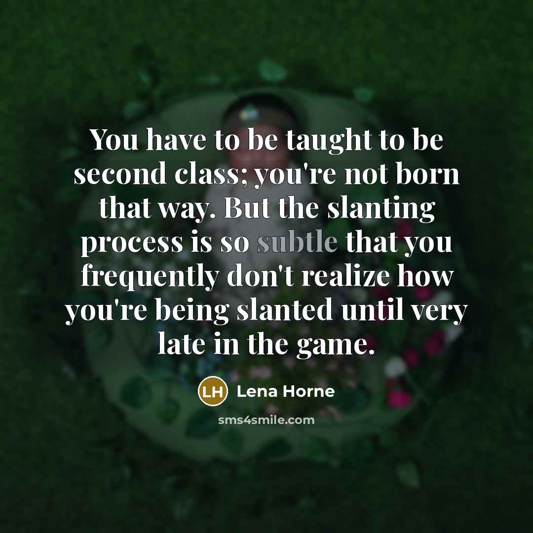 “You have to be taught to be second class; you're not born that way. But the slanting process is so subtle that you frequently don't realize how you're being slanted until very late in the game.” quote by Lena Horne