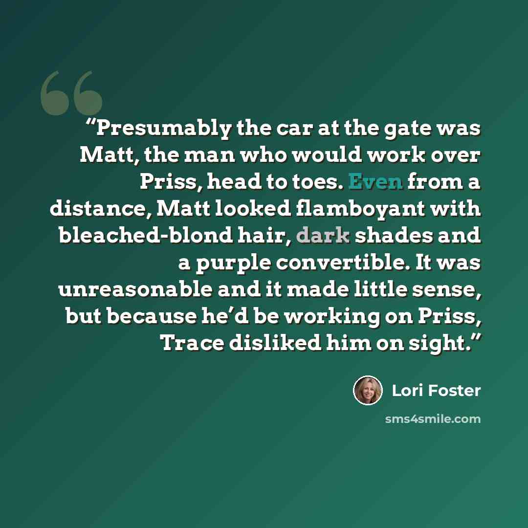“Presumably the car at the gate was Matt, the man who would work over Priss, head to toes. Even from a distance, Matt looked flamboyant with bleached-blond hair, dark shades and a purple convertible. It was unreasonable and it made little sense, but because he’d be working on Priss, Trace disliked…” quote by Lori Foster