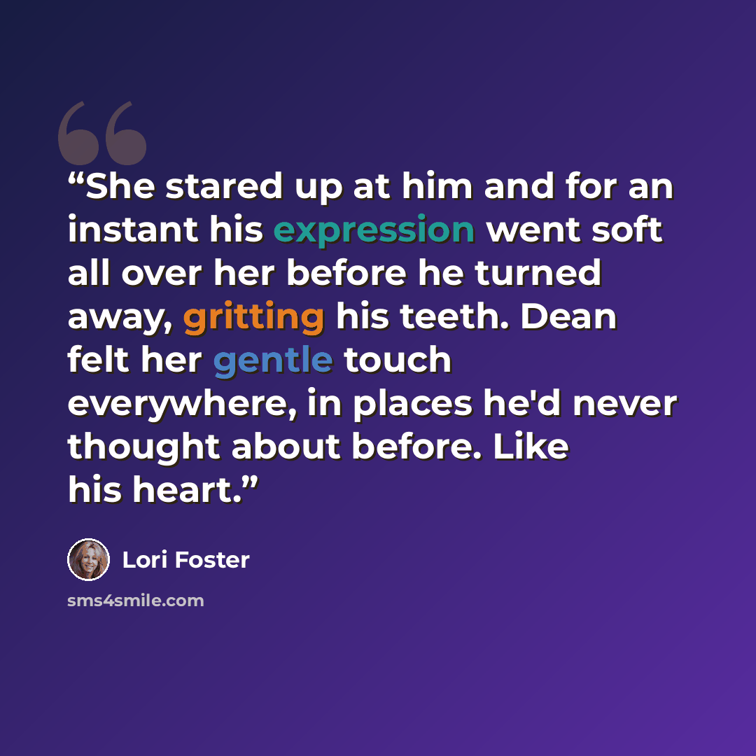 “She stared up at him and for an instant his expression went soft all over her before he turned away, gritting his teeth. Dean felt her gentle touch everywhere, in places he'd never thought about before. Like his heart.” quote by Lori Foster