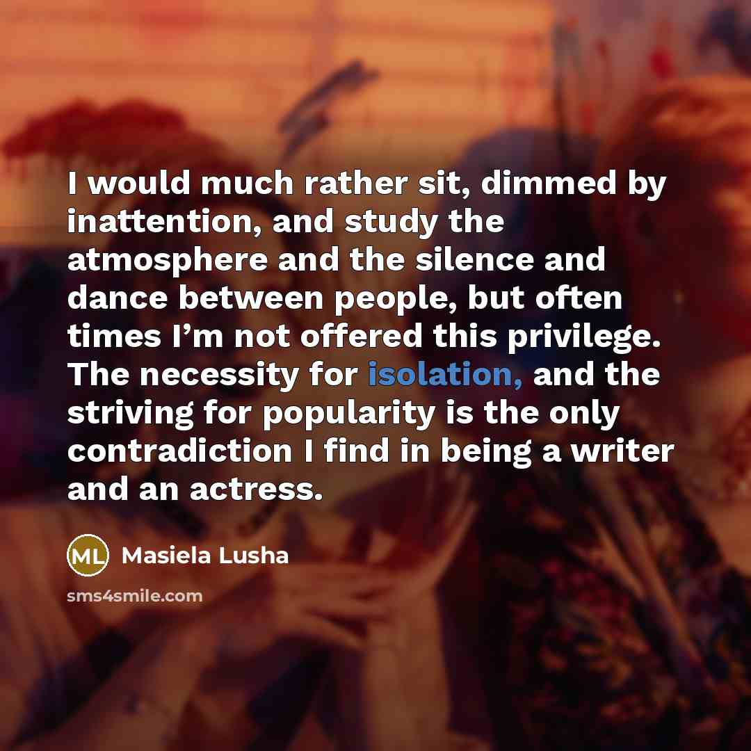 “I would much rather sit, dimmed by inattention, and study the atmosphere and the silence and dance between people, but often times I’m not offered this privilege. The necessity for isolation, and the striving for popularity is the only contradiction I find in being a writer and an actress.” quote by Masiela Lusha