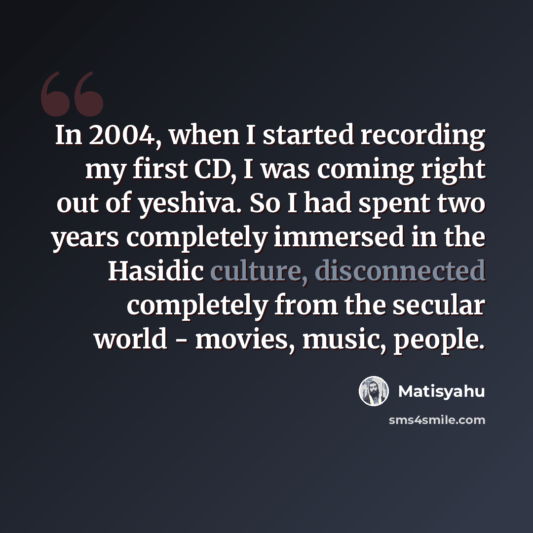 “In 2004, when I started recording my first CD, I was coming right out of yeshiva. So I had spent two years completely immersed in the Hasidic culture, disconnected completely from the secular world - movies, music, people.” quote by Matisyahu