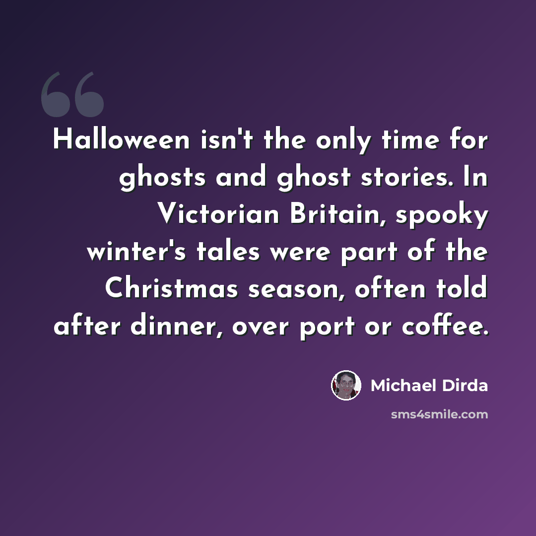 “Halloween isn't the only time for ghosts and ghost stories. In Victorian Britain, spooky winter's tales were part of the Christmas season, often told after dinner, over port or coffee.” quote by Michael Dirda