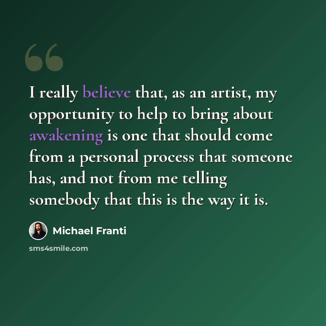 “I really believe that, as an artist, my opportunity to help to bring about awakening is one that should come from a personal process that someone has, and not from me telling somebody that this is the way it is.” quote by Michael Franti