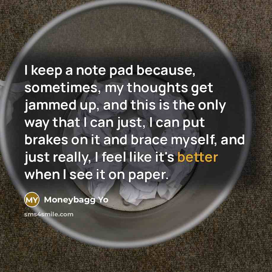 “I keep a note pad because, sometimes, my thoughts get jammed up, and this is the only way that I can just, I can put brakes on it and brace myself, and just really, I feel like it's better when I see it on paper.” quote by Moneybagg Yo