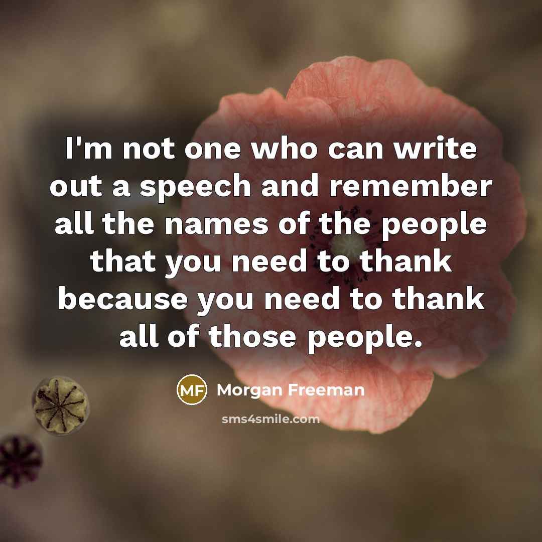 “I'm not one who can write out a speech and remember all the names of the people that you need to thank because you need to thank all of those people.” quote by Morgan Freeman