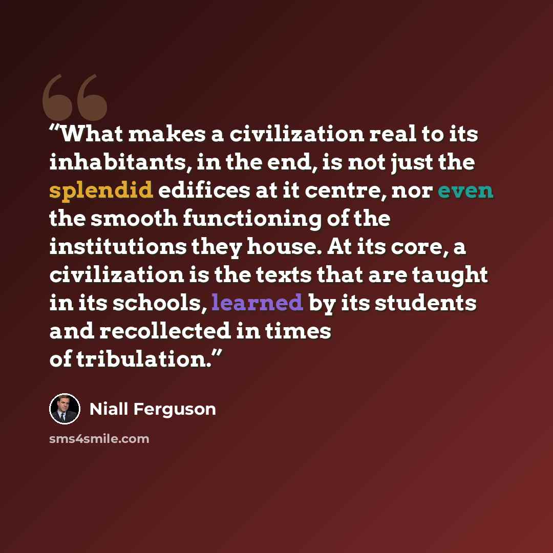 “What makes a civilization real to its inhabitants, in the end, is not just the splendid edifices at it centre, nor even the smooth functioning of the institutions they house. At its core, a civilization is the texts that are taught in its schools, learned by its students and recollected in times…” quote by Niall Ferguson