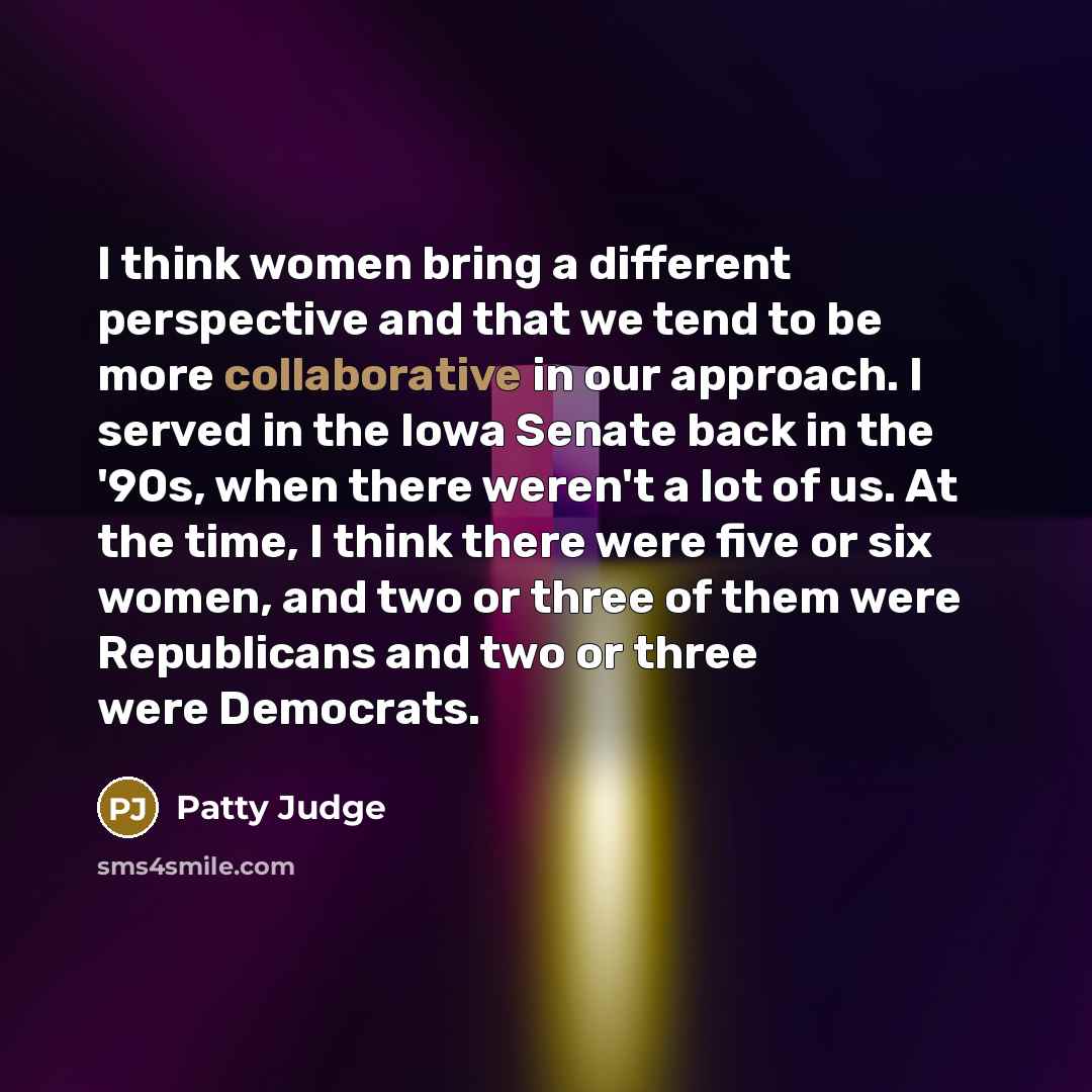 “I think women bring a different perspective and that we tend to be more collaborative in our approach. I served in the Iowa Senate back in the '90s, when there weren't a lot of us. At the time, I think there were five or six women, and two or three of them were Republicans and two or three were…” quote by Patty Judge