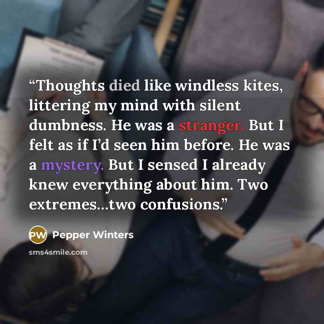 “Thoughts died like windless kites, littering my mind with silent dumbness. He was a stranger. But I felt as if I’d seen him before. He was a mystery. But I sensed I already knew everything about him. Two extremes…two confusions.” quote by Pepper Winters