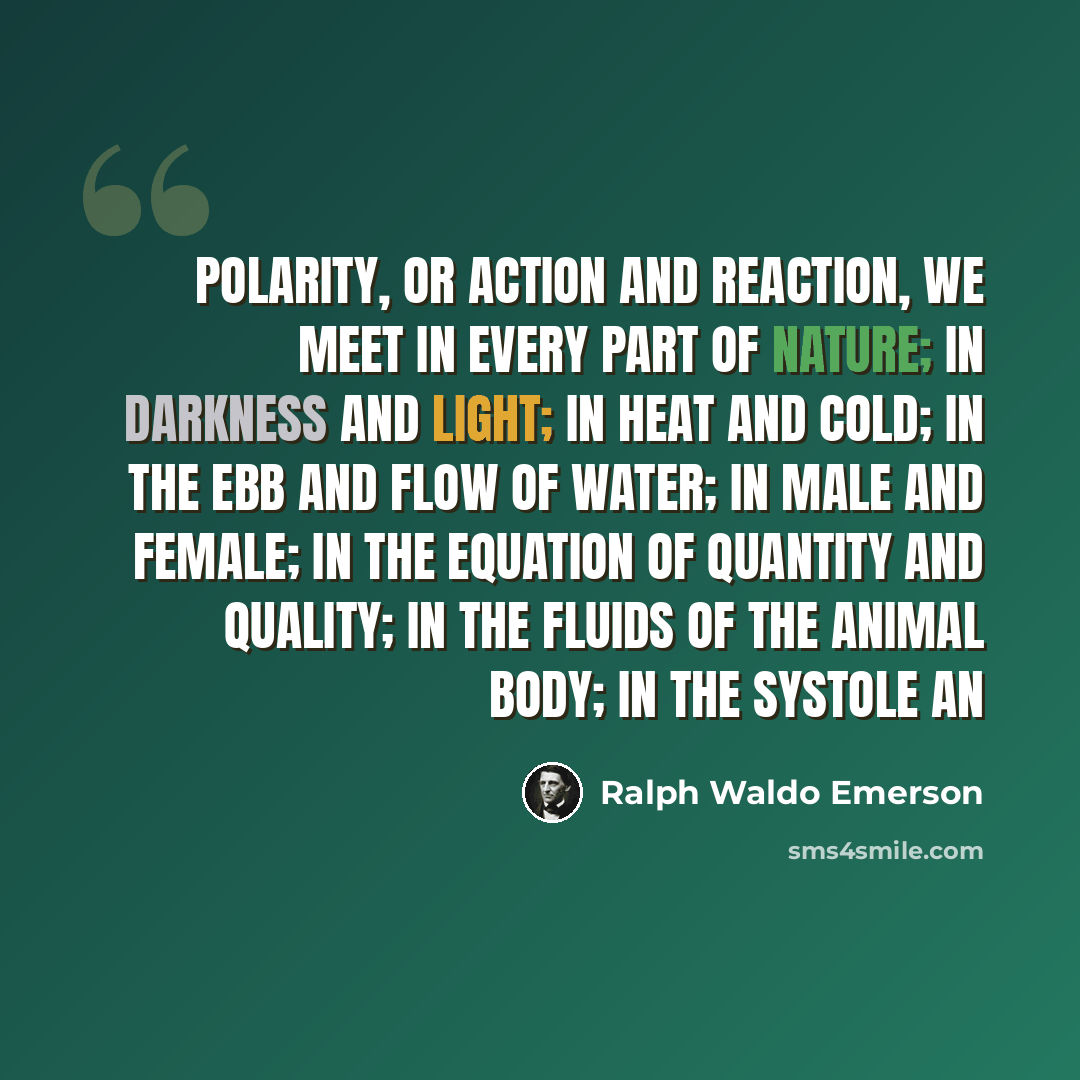 “Polarity, or action and reaction, we meet in every part of nature; in darkness and light; in heat and cold; in the ebb and flow of water; in male and female; in the equation of quantity and quality; in the fluids of the animal body; in the systole an” quote by Ralph Waldo Emerson