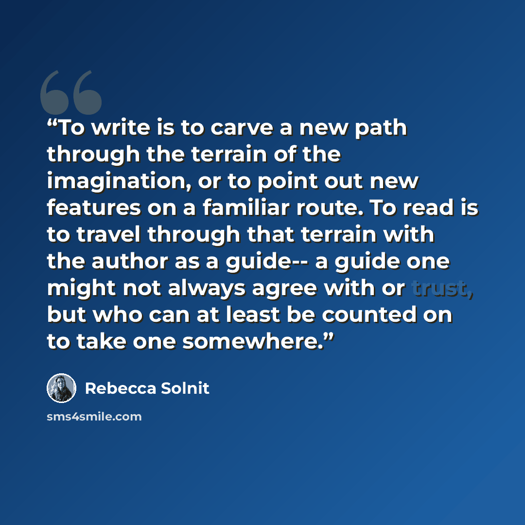 “To write is to carve a new path through the terrain of the imagination, or to point out new features on a familiar route. To read is to travel through that terrain with the author as a guide-- a guide one might not always agree with or trust, but who can at least be counted on to take one somewhere.” quote by Rebecca Solnit
