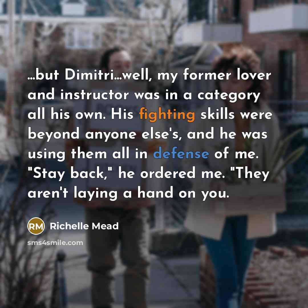 “...but Dimitri...well, my former lover and instructor was in a category all his own. His fighting skills were beyond anyone else's, and he was using them all in defense of me. "Stay back," he ordered me. "They aren't laying a hand on you.” quote by Richelle Mead