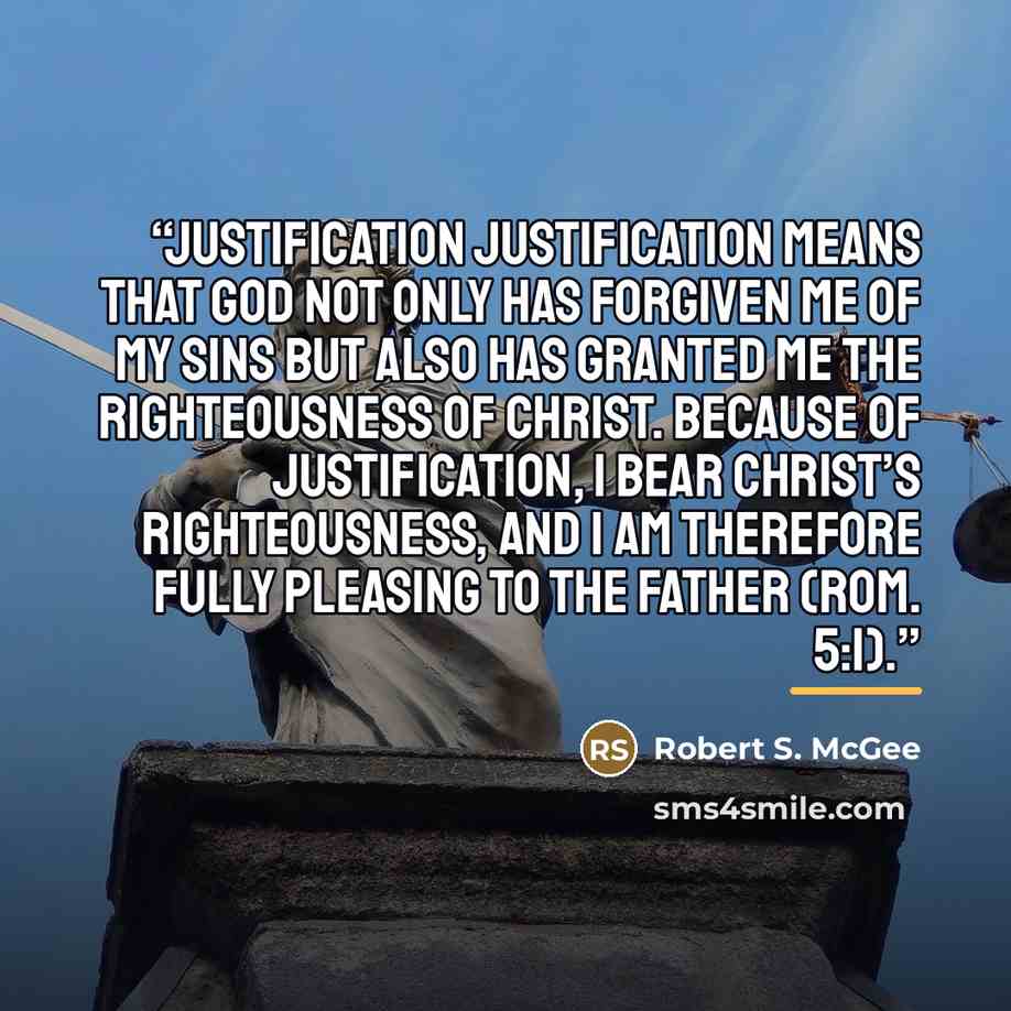 “Justification Justification means that God not only has forgiven me of my sins but also has granted me the righteousness of Christ. Because of justification, I bear Christ’s righteousness, and I am therefore fully pleasing to the Father (Rom. 5:1).” quote by Robert S. McGee