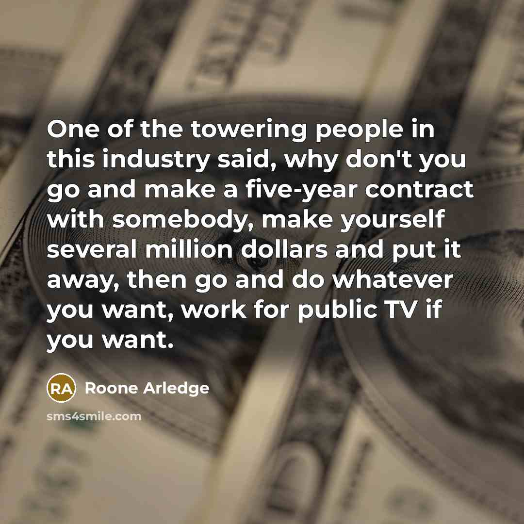 “One of the towering people in this industry said, why don't you go and make a five-year contract with somebody, make yourself several million dollars and put it away, then go and do whatever you want, work for public TV if you want.” quote by Roone Arledge