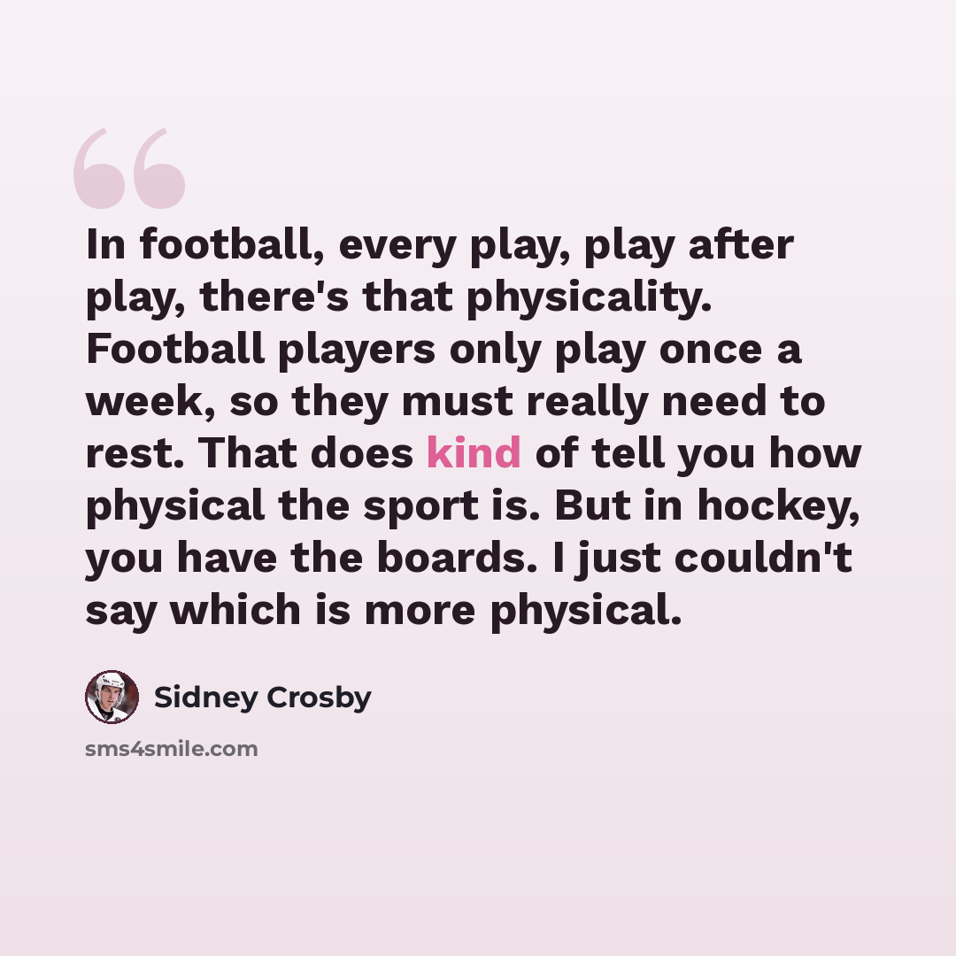 “In football, every play, play after play, there's that physicality. Football players only play once a week, so they must really need to rest. That does kind of tell you how physical the sport is. But in hockey, you have the boards. I just couldn't say which is more physical.” quote by Sidney Crosby