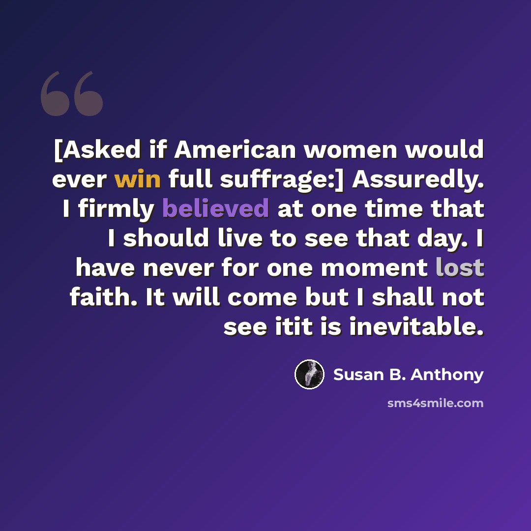 “[Asked if American women would ever win full suffrage:] Assuredly. I firmly believed at one time that I should live to see that day. I have never for one moment lost faith. It will come but I shall not see itit is inevitable.” quote by Susan B. Anthony