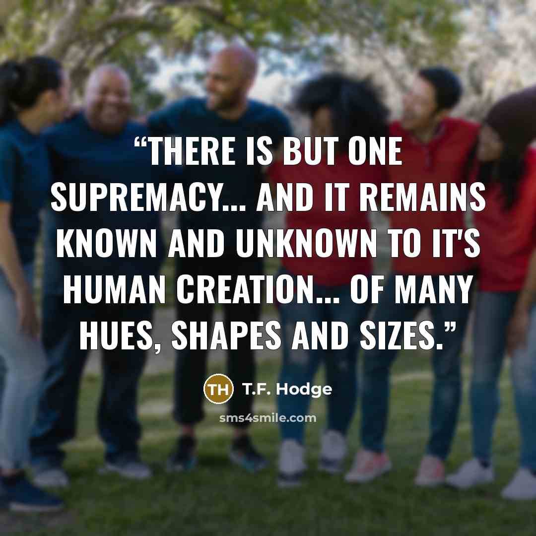 “There is but one supremacy... and it remains known and unknown to it's human creation... of many hues, shapes and sizes.” quote by T.F. Hodge