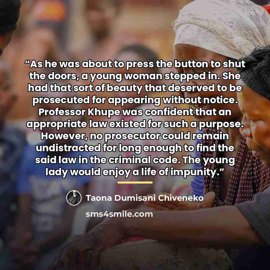 “As he was about to press the button to shut the doors, a young woman stepped in. She had that sort of beauty that deserved to be prosecuted for appearing without notice. Professor Khupe was confident that an appropriate law existed for such a purpose. However, no prosecutor could remain…” quote by Taona Dumisani Chiveneko