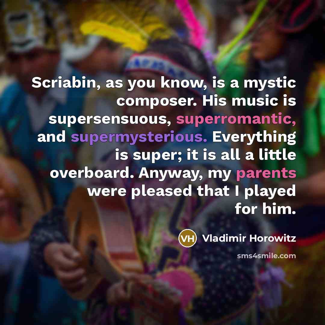 “Scriabin, as you know, is a mystic composer. His music is supersensuous, superromantic, and supermysterious. Everything is super; it is all a little overboard. Anyway, my parents were pleased that I played for him.” quote by Vladimir Horowitz