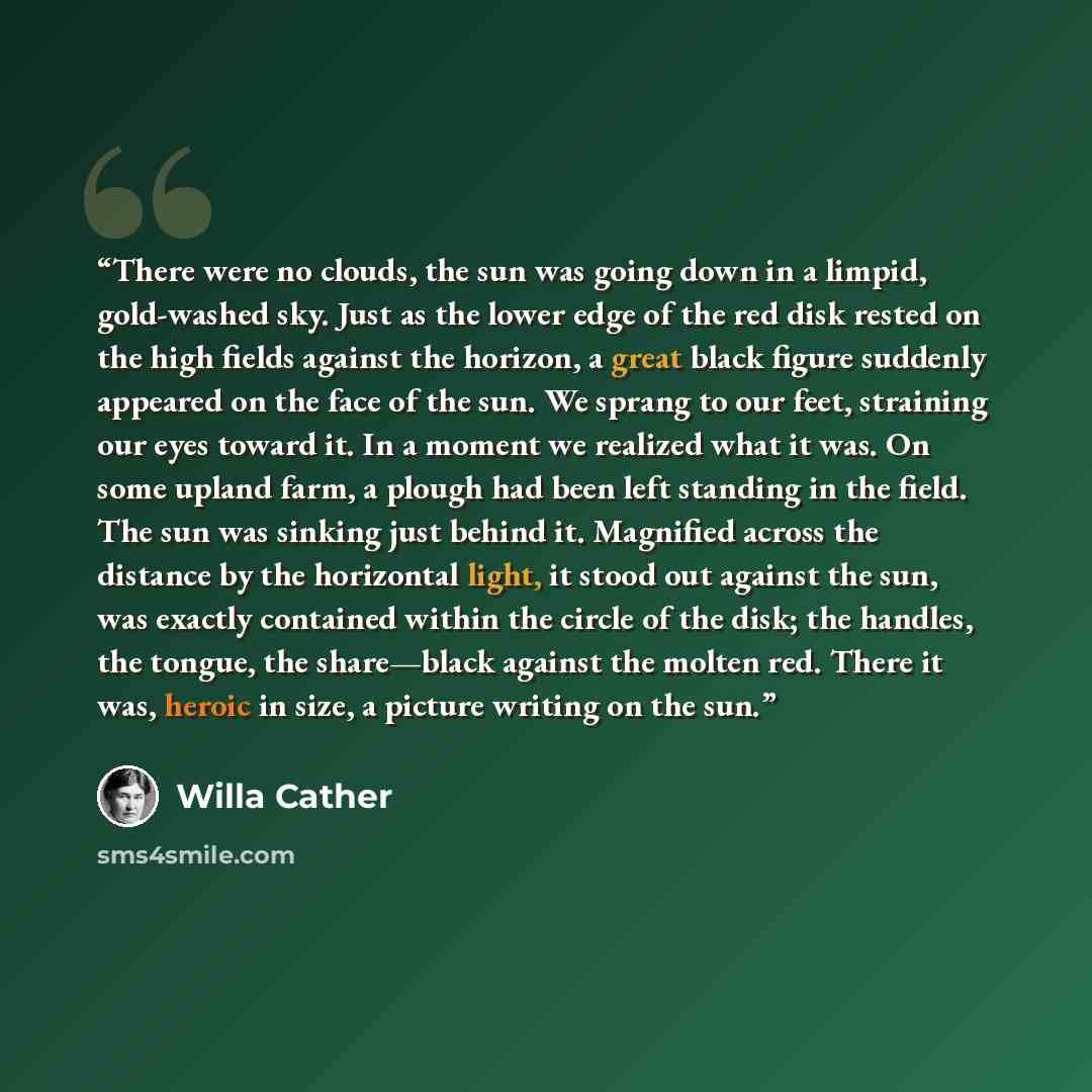 “There were no clouds, the sun was going down in a limpid, gold-washed sky. Just as the lower edge of the red disk rested on the high fields against the horizon, a great black figure suddenly appeared on the face of the sun. We sprang to our feet, straining our eyes toward it. In a moment we…” quote by Willa Cather
