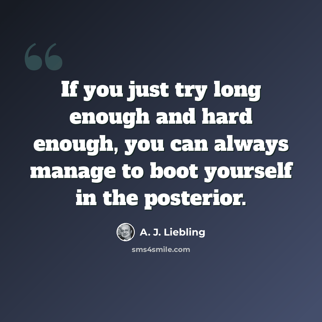 “If you just try long enough and hard enough, you can always manage to boot yourself in the posterior.” quote by A. J. Liebling