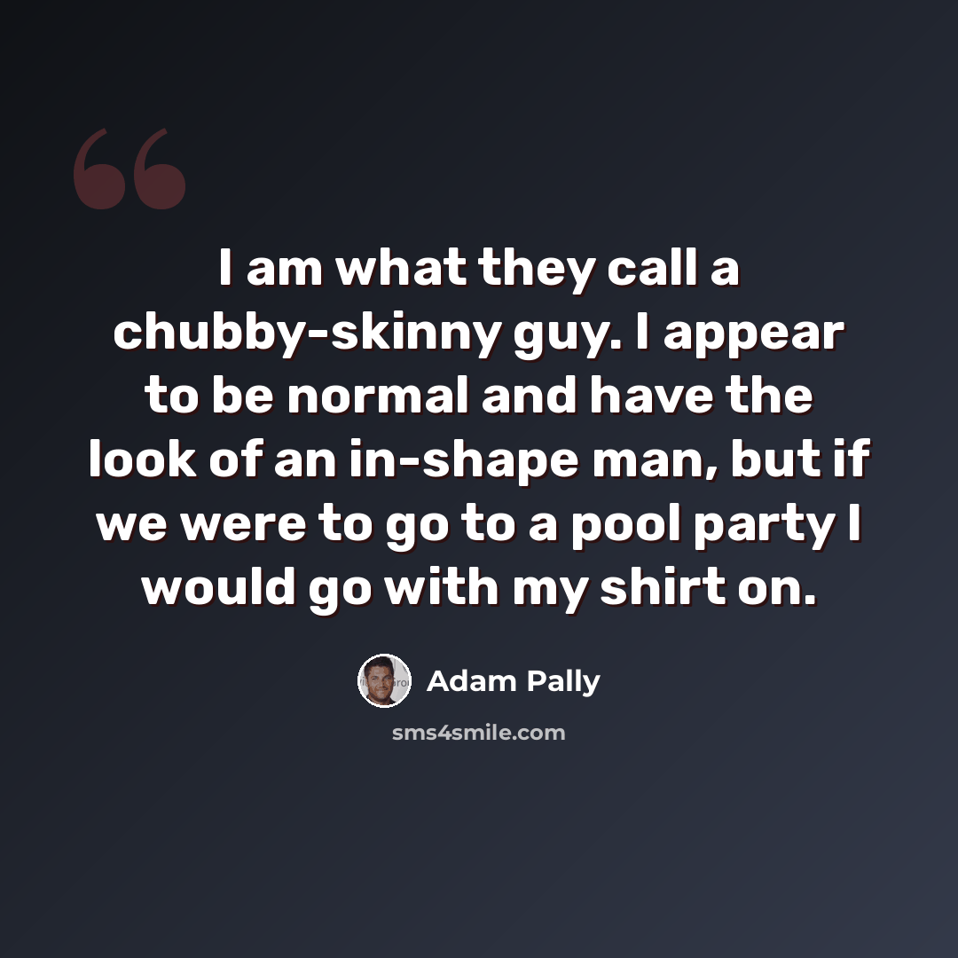 “I am what they call a chubby-skinny guy. I appear to be normal and have the look of an in-shape man, but if we were to go to a pool party I would go with my shirt on.” quote by Adam Pally