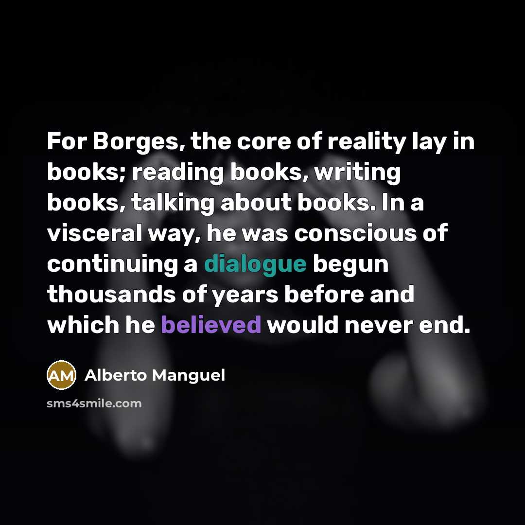 “For Borges, the core of reality lay in books; reading books, writing books, talking about books. In a visceral way, he was conscious of continuing a dialogue begun thousands of years before and which he believed would never end.” quote by Alberto Manguel