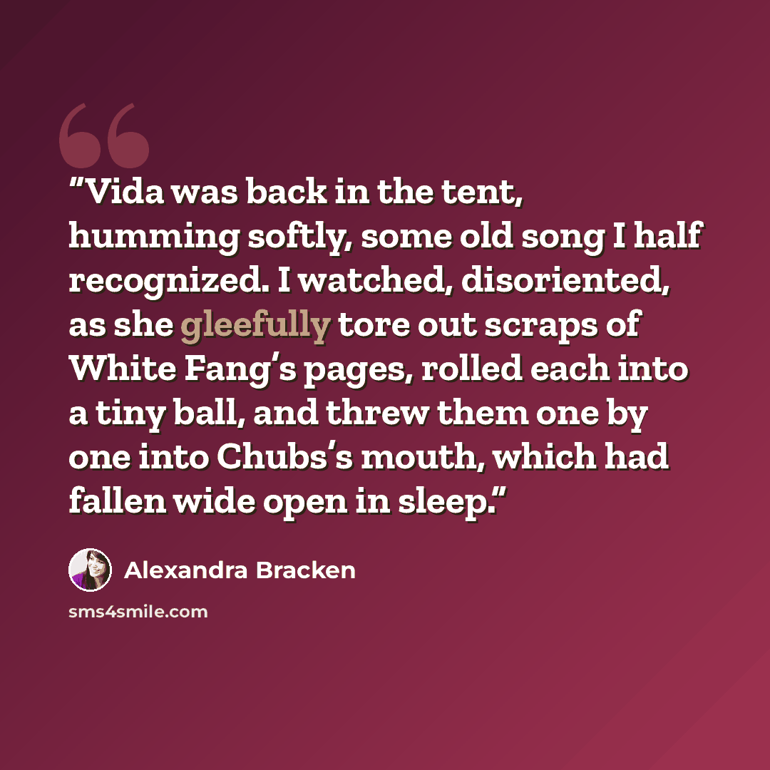 “Vida was back in the tent, humming softly, some old song I half recognized. I watched, disoriented, as she gleefully tore out scraps of White Fang’s pages, rolled each into a tiny ball, and threw them one by one into Chubs’s mouth, which had fallen wide open in sleep.” quote by Alexandra Bracken