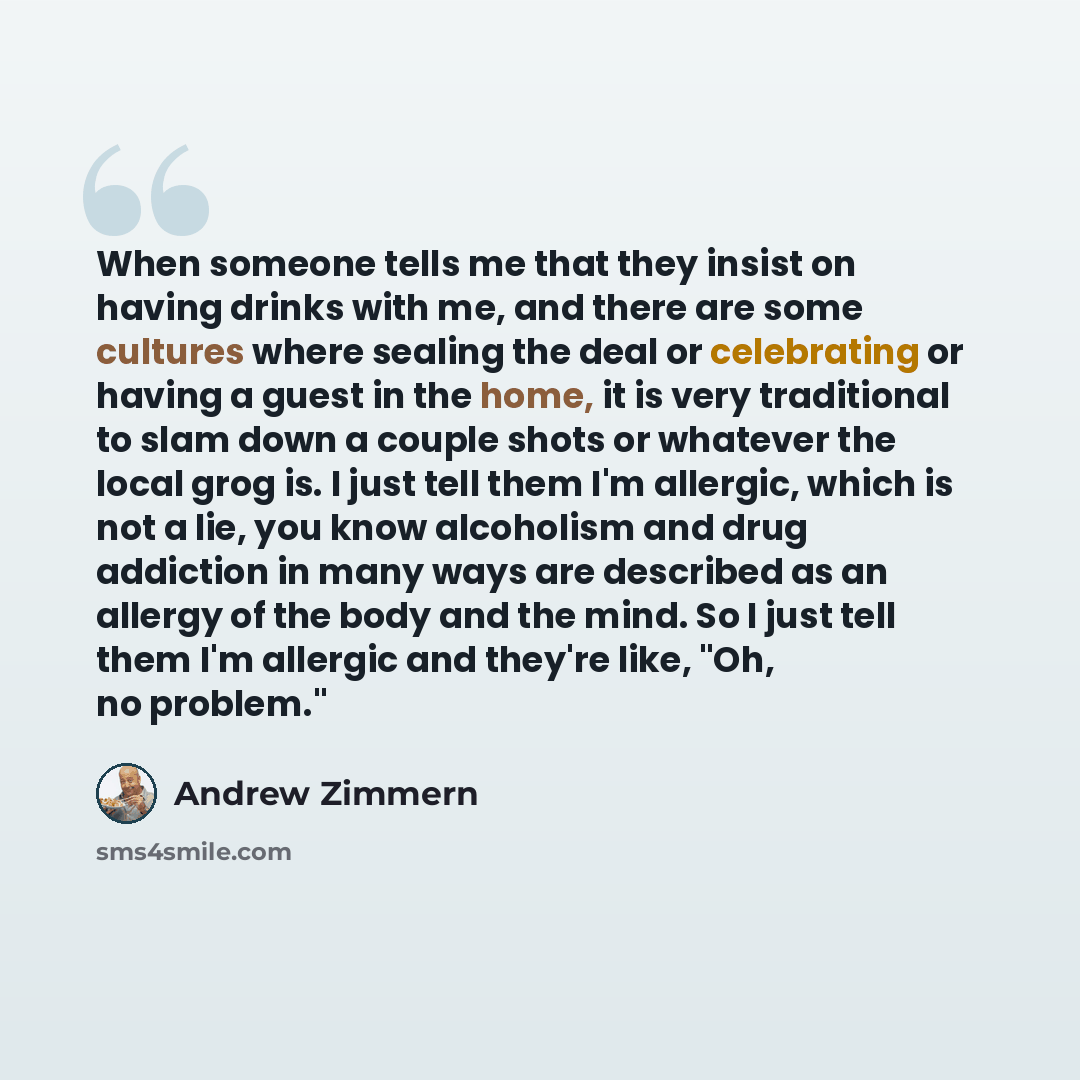 “When someone tells me that they insist on having drinks with me, and there are some cultures where sealing the deal or celebrating or having a guest in the home, it is very traditional to slam down a couple shots or whatever the local grog is. I just tell them I'm allergic, which is not a lie, you…” quote by Andrew Zimmern