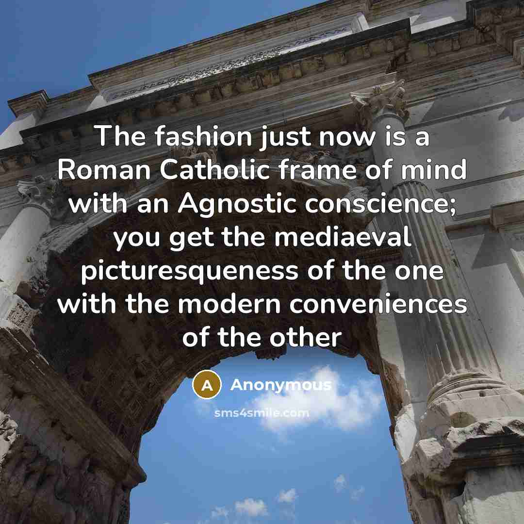 “The fashion just now is a Roman Catholic frame of mind with an Agnostic conscience; you get the mediaeval picturesqueness of the one with the modern conveniences of the other” quote by Anonymous