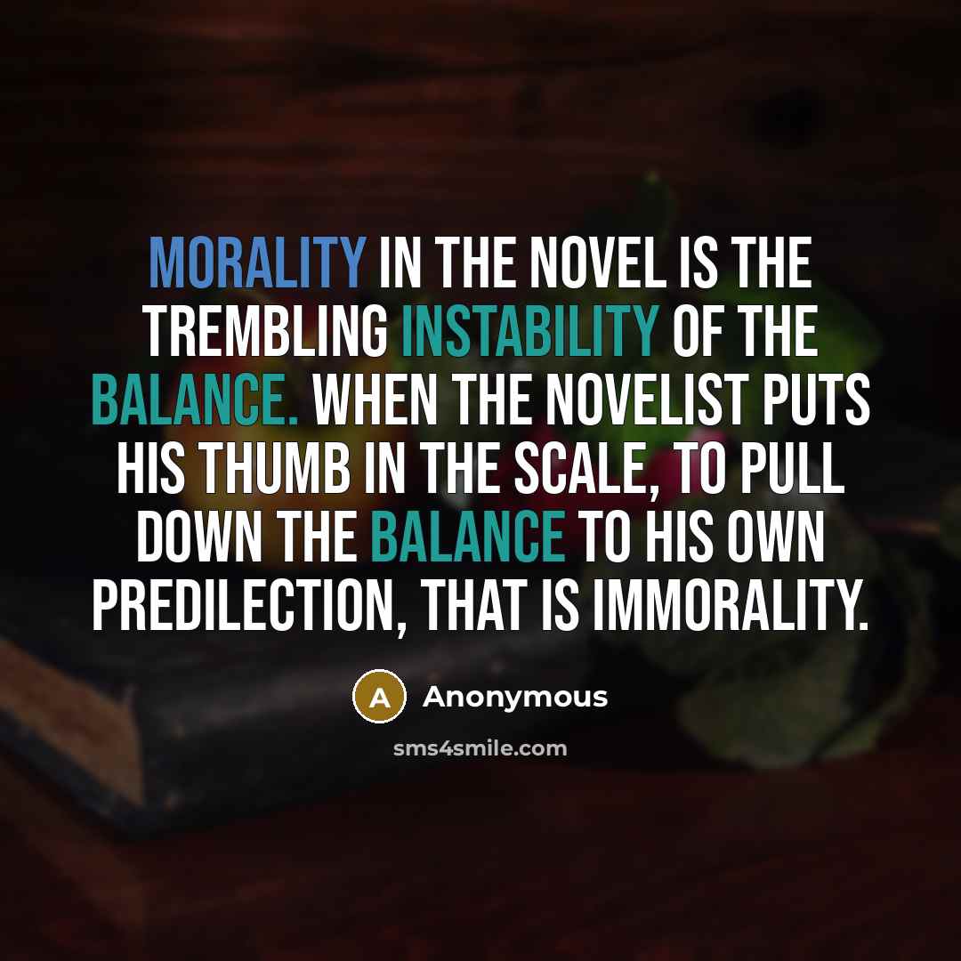 “Morality in the novel is the trembling instability of the balance. When the novelist puts his thumb in the scale, to pull down the balance to his own predilection, that is immorality.” quote by Anonymous