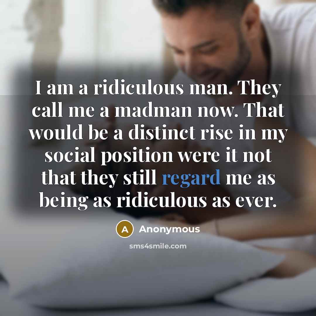 “I am a ridiculous man. They call me a madman now. That would be a distinct rise in my social position were it not that they still regard me as being as ridiculous as ever.” quote by Anonymous
