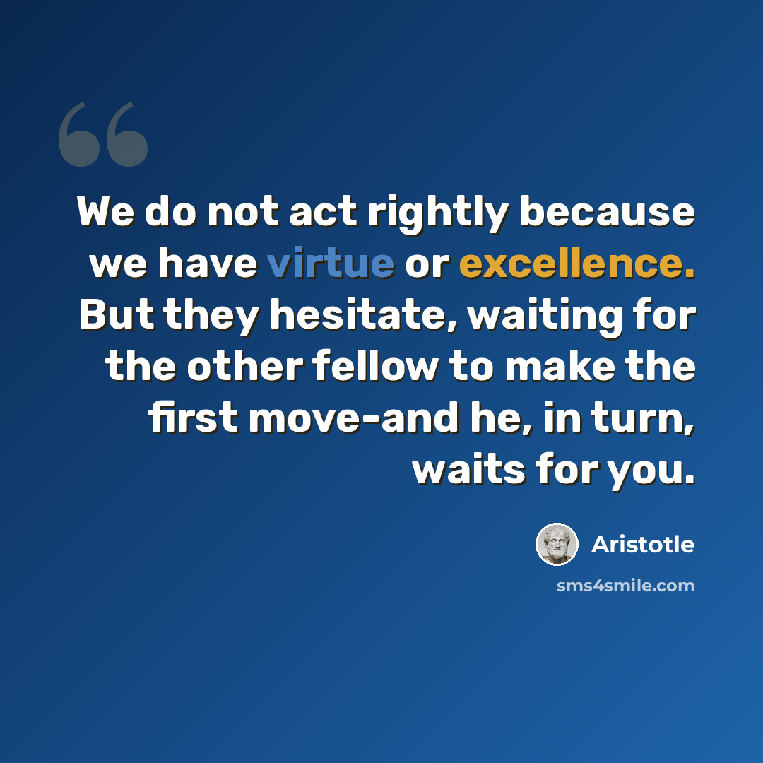 “We do not act rightly because we have virtue or excellence. But they hesitate, waiting for the other fellow to make the first move-and he, in turn, waits for you.” quote by Aristotle