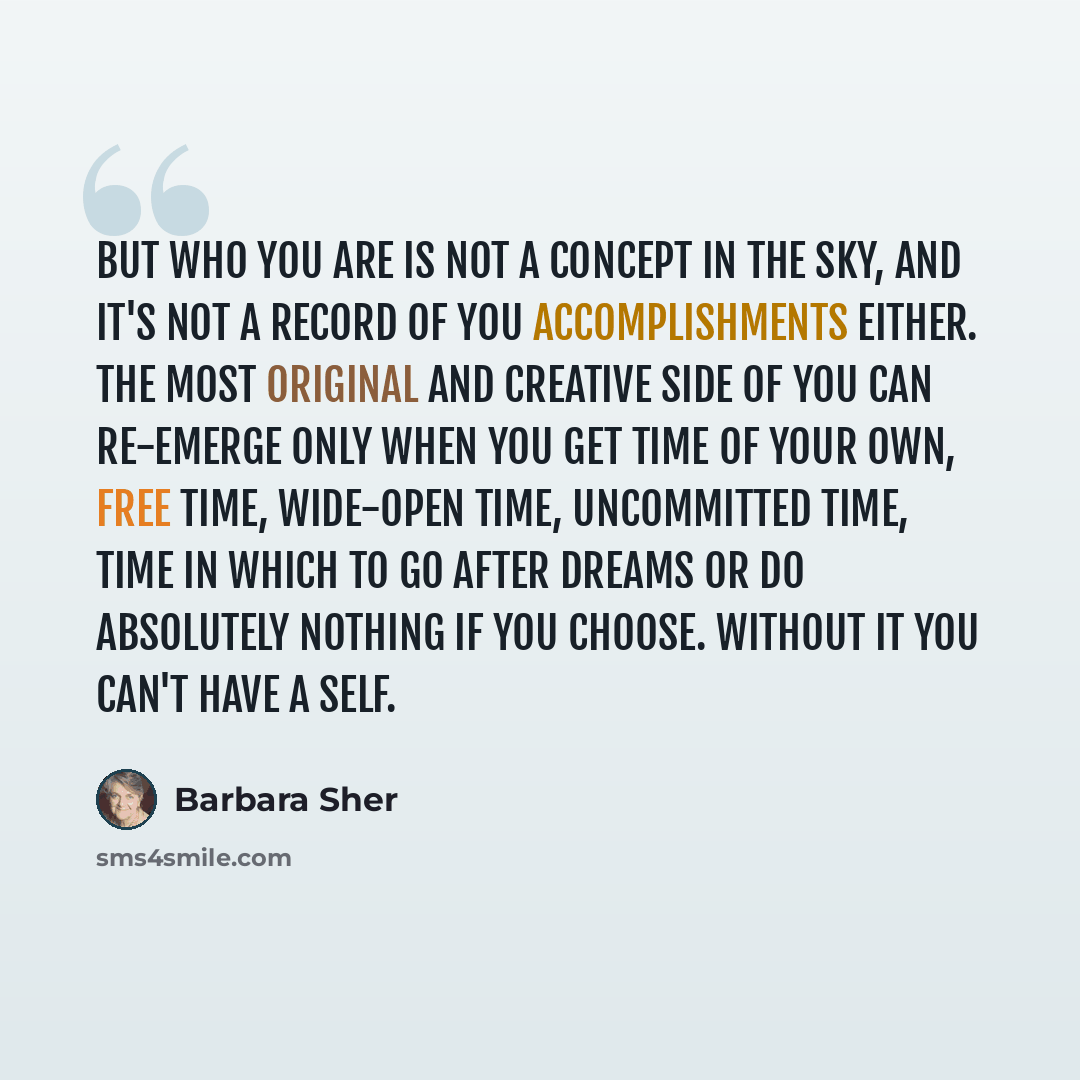 “But who you are is not a concept in the sky, and it's not a record of you accomplishments either. The most original and creative side of you can re-emerge only when you get time of your own, free time, wide-open time, uncommitted time, time in which to go after dreams or do absolutely nothing if…” quote by Barbara Sher