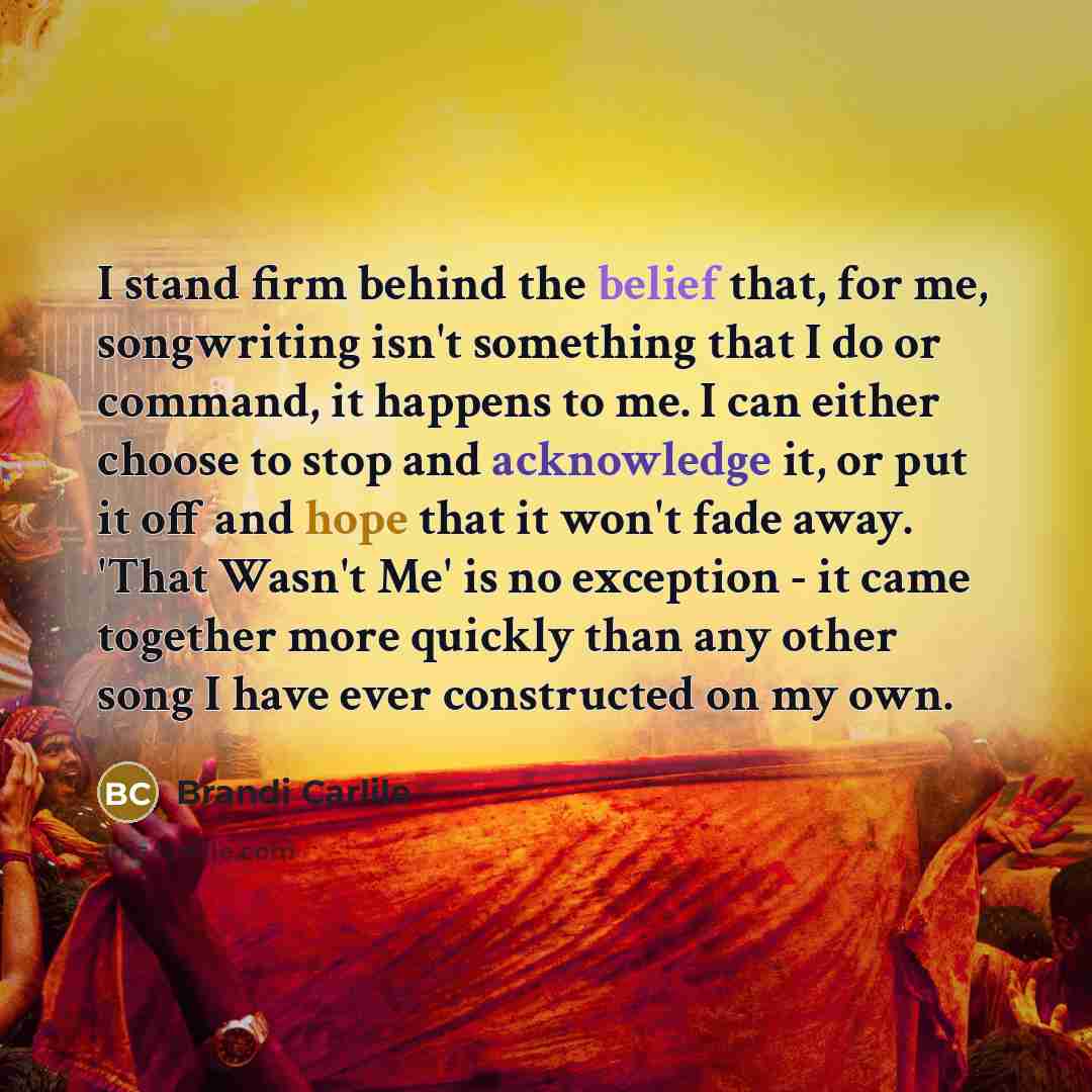 “I stand firm behind the belief that, for me, songwriting isn't something that I do or command, it happens to me. I can either choose to stop and acknowledge it, or put it off and hope that it won't fade away. 'That Wasn't Me' is no exception - it came together more quickly than any other song I…” quote by Brandi Carlile
