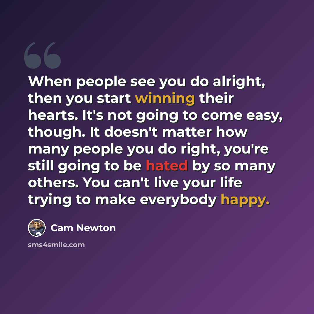 “When people see you do alright, then you start winning their hearts. It's not going to come easy, though. It doesn't matter how many people you do right, you're still going to be hated by so many others. You can't live your life trying to make everybody happy.” quote by Cam Newton