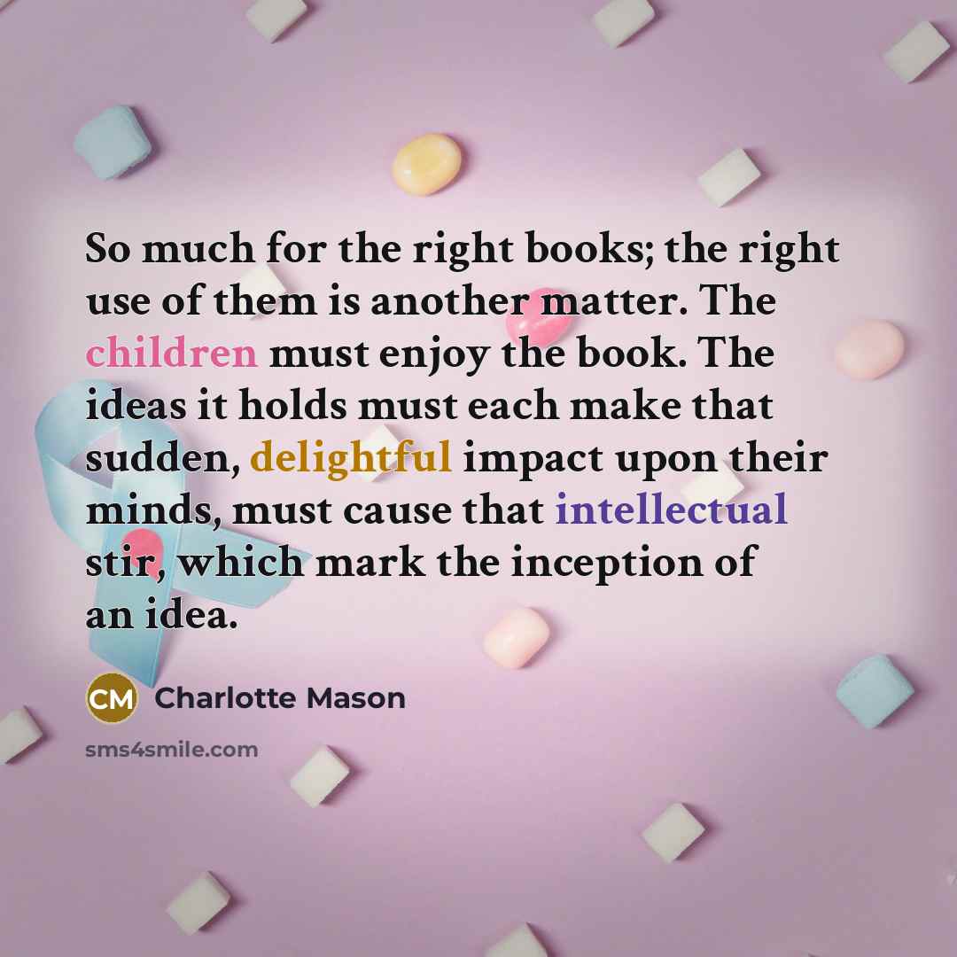 “So much for the right books; the right use of them is another matter. The children must enjoy the book. The ideas it holds must each make that sudden, delightful impact upon their minds, must cause that intellectual stir, which mark the inception of an idea.” quote by Charlotte Mason