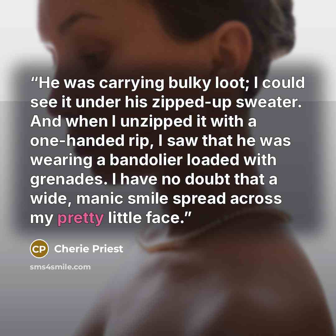 “He was carrying bulky loot; I could see it under his zipped-up sweater. And when I unzipped it with a one-handed rip, I saw that he was wearing a bandolier loaded with grenades. I have no doubt that a wide, manic smile spread across my pretty little face.” quote by Cherie Priest