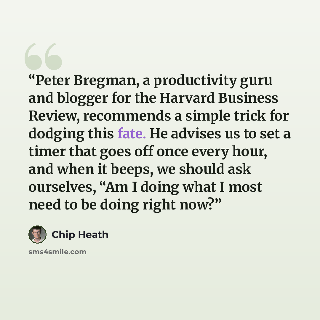 “Peter Bregman, a productivity guru and blogger for the Harvard Business Review, recommends a simple trick for dodging this fate. He advises us to set a timer that goes off once every hour, and when it beeps, we should ask ourselves, “Am I doing what I most need to be doing right now?” quote by Chip Heath