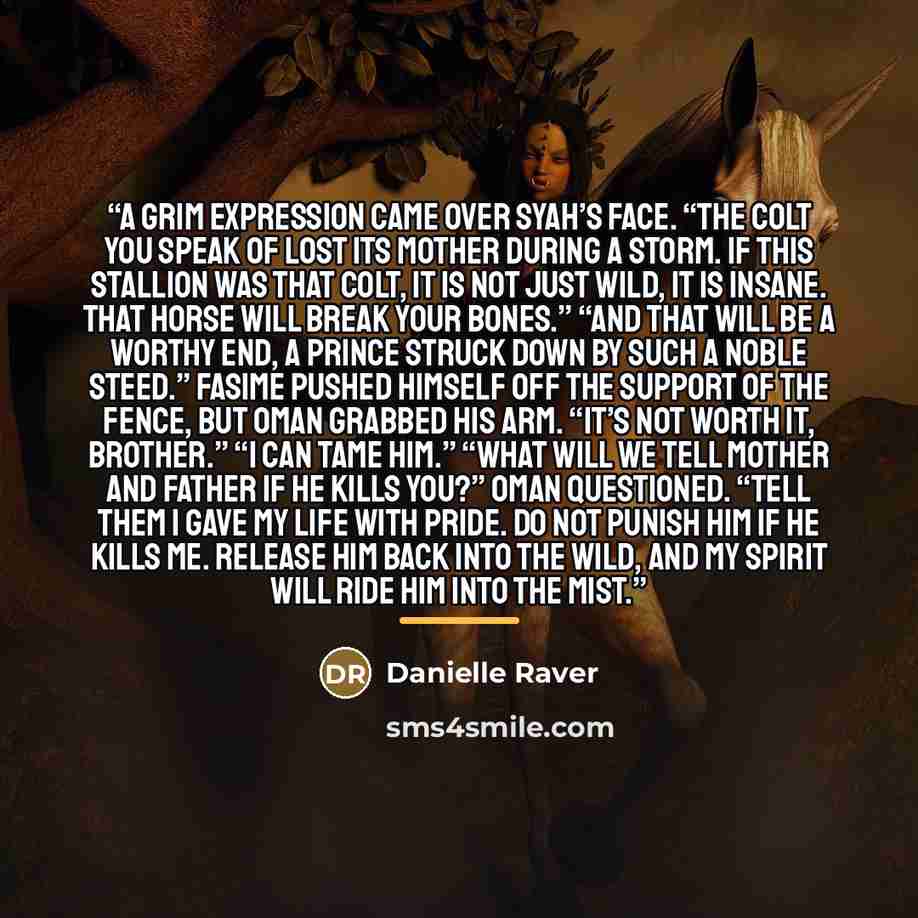 “A grim expression came over Syah’s face. “The colt you speak of lost its mother during a storm. If this stallion was that colt, it is not just wild, it is insane. That horse will break your bones.” “And that will be a worthy end, a prince struck down by such a noble steed.” Fasime pushed himself…” quote by Danielle Raver
