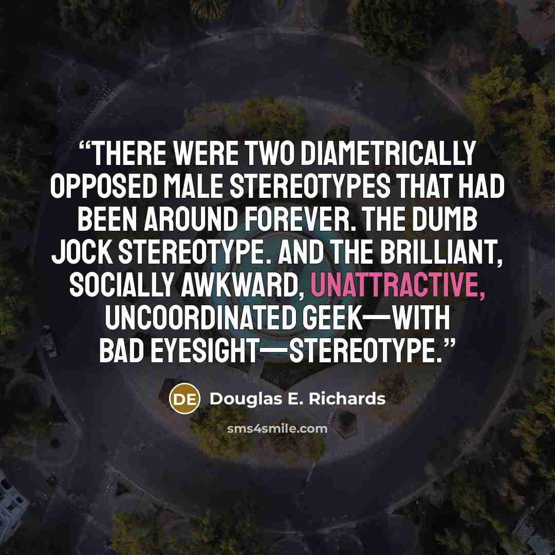 “There were two diametrically opposed male stereotypes that had been around forever. The dumb jock stereotype. And the brilliant, socially awkward, unattractive, uncoordinated geek—with bad eyesight—stereotype.” quote by Douglas E. Richards