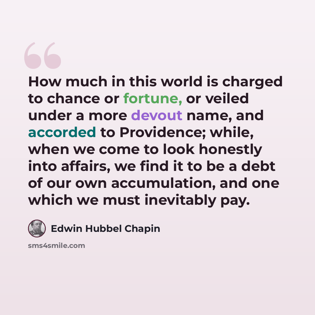 “How much in this world is charged to chance or fortune, or veiled under a more devout name, and accorded to Providence; while, when we come to look honestly into affairs, we find it to be a debt of our own accumulation, and one which we must inevitably pay.” quote by Edwin Hubbel Chapin