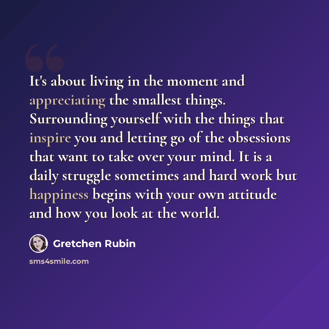 “It's about living in the moment and appreciating the smallest things. Surrounding yourself with the things that inspire you and letting go of the obsessions that want to take over your mind. It is a daily struggle sometimes and hard work but happiness begins with your own attitude and how you look…” quote by Gretchen Rubin