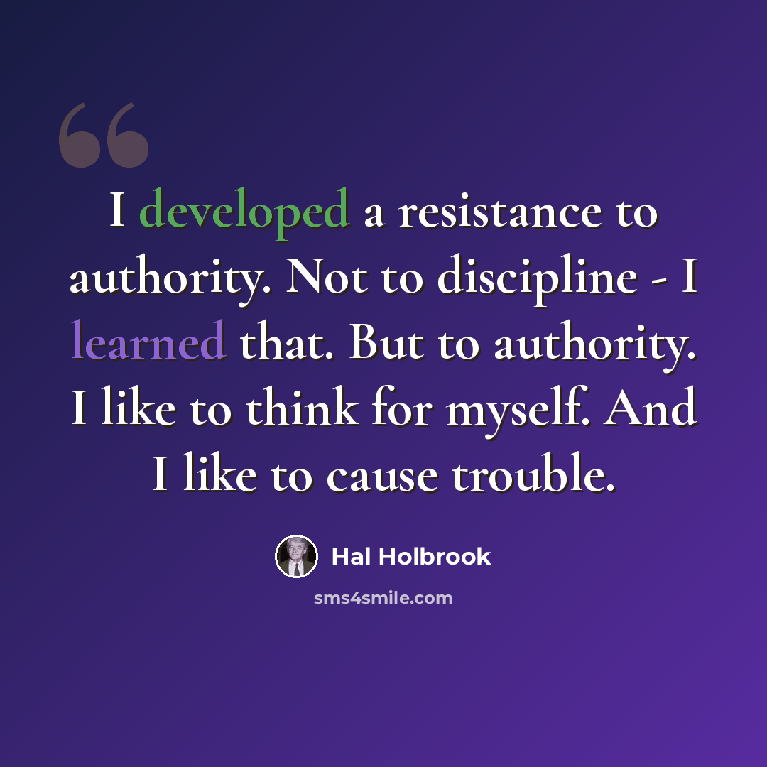 “I developed a resistance to authority. Not to discipline - I learned that. But to authority. I like to think for myself. And I like to cause trouble.” quote by Hal Holbrook