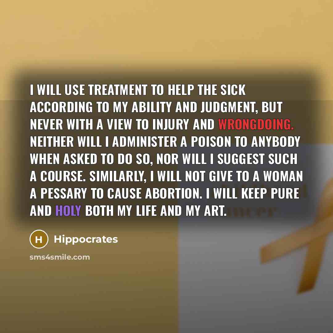 “I will use treatment to help the sick according to my ability and judgment, but never with a view to injury and wrongdoing. Neither will I administer a poison to anybody when asked to do so, nor will I suggest such a course. Similarly, I will not give to a woman a pessary to cause abortion. I will…” quote by Hippocrates