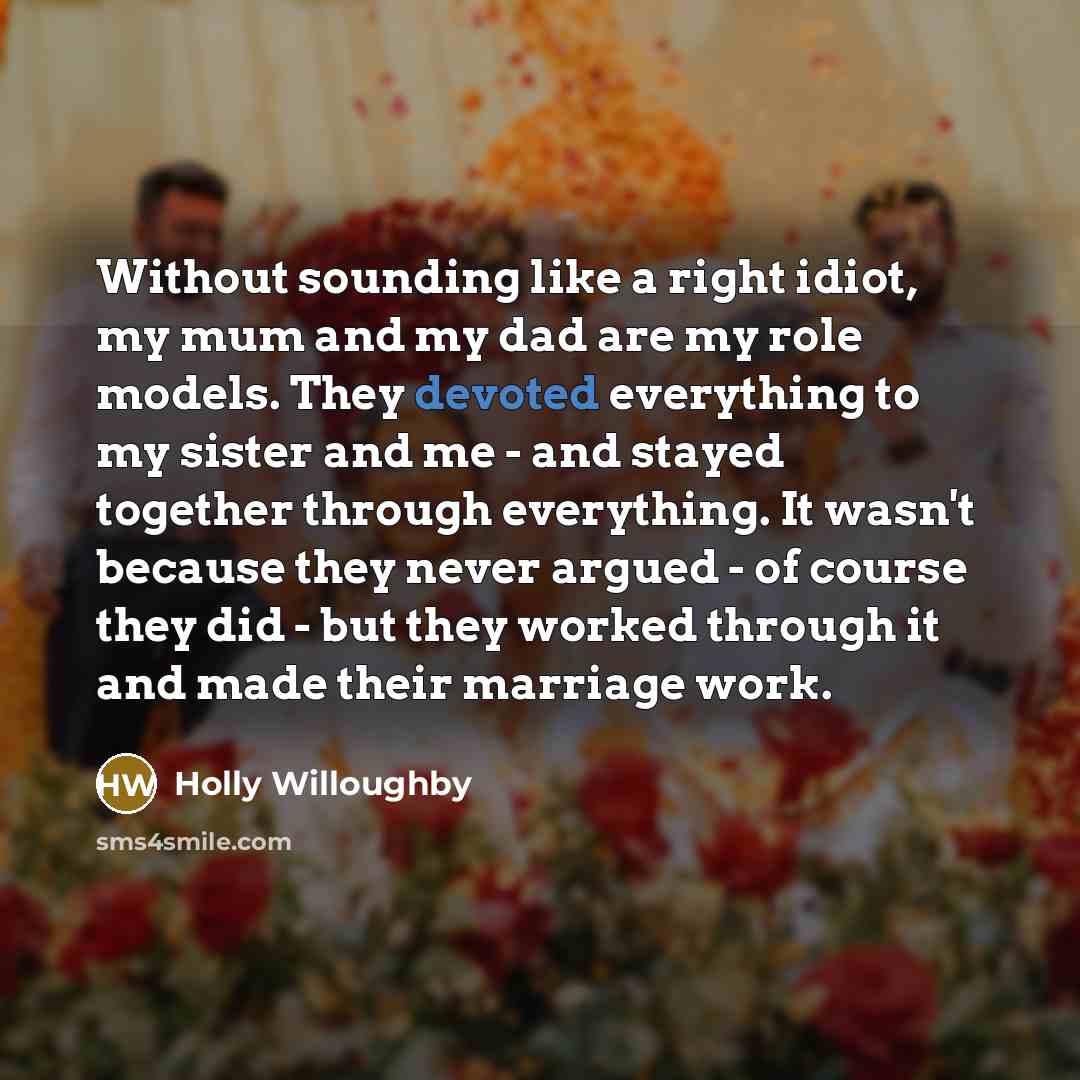 “Without sounding like a right idiot, my mum and my dad are my role models. They devoted everything to my sister and me - and stayed together through everything. It wasn't because they never argued - of course they did - but they worked through it and made their marriage work.” quote by Holly Willoughby