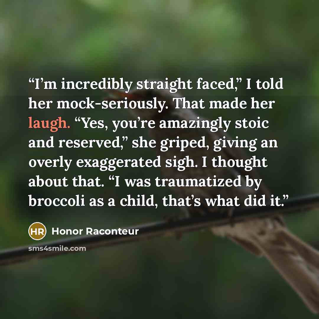 “I’m incredibly straight faced,” I told her mock-seriously. That made her laugh. “Yes, you’re amazingly stoic and reserved,” she griped, giving an overly exaggerated sigh. I thought about that. “I was traumatized by broccoli as a child, that’s what did it.” quote by Honor Raconteur