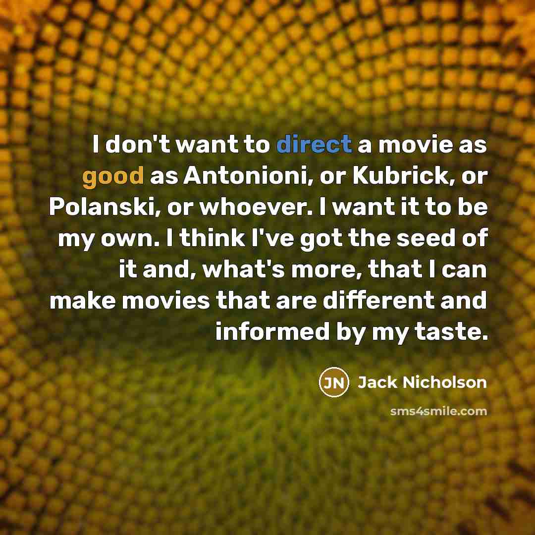 “I don't want to direct a movie as good as Antonioni, or Kubrick, or Polanski, or whoever. I want it to be my own. I think I've got the seed of it and, what's more, that I can make movies that are different and informed by my taste.” quote by Jack Nicholson