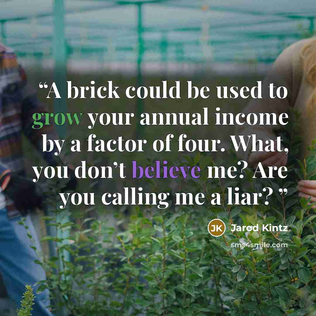 “A brick could be used to grow your annual income by a factor of four. What, you don’t believe me? Are you calling me a liar?” quote by Jarod Kintz
