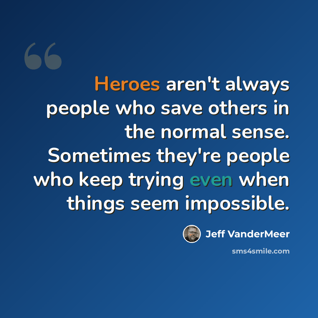 “Heroes aren't always people who save others in the normal sense. Sometimes they're people who keep trying even when things seem impossible.” quote by Jeff Vandermeer